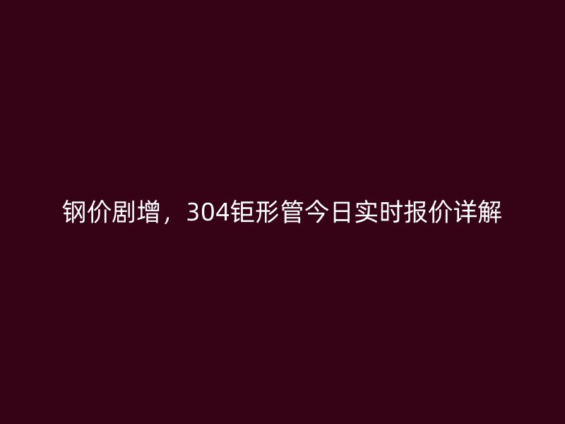 鋼價劇增，304鉅形管今日實時報價詳解