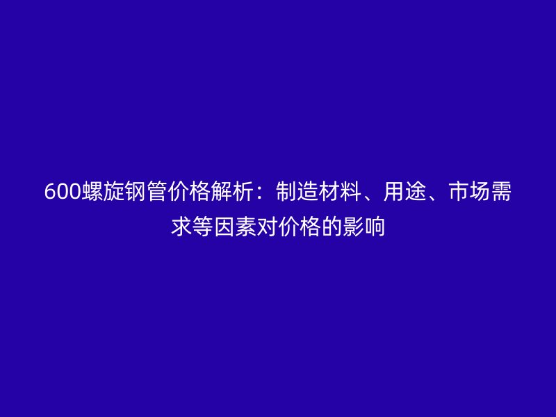600螺旋鋼管價格解析：制造材料、用途、市場需求等因素對價格的影響