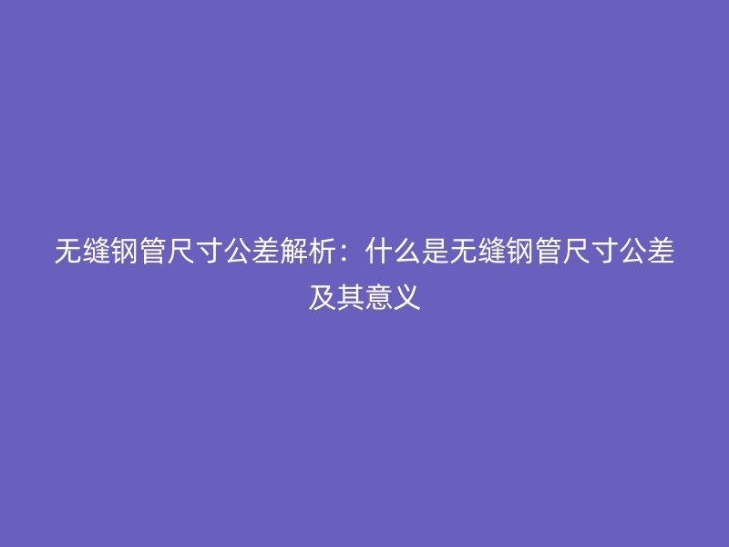 無縫鋼管尺寸公差解析:什么是無縫鋼管尺寸公差及其意義