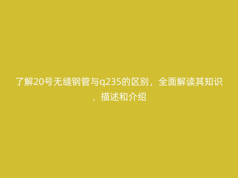 了解20號無縫鋼管與q235的區(qū)別，全面解讀其知識、描述和介紹