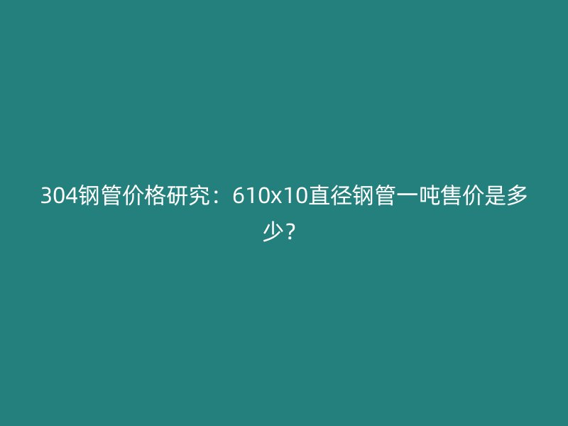 304鋼管價(jià)格研究:610x10直徑鋼管一噸售價(jià)是多少?