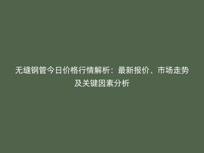 無縫鋼管今日價格行情解析：最新報價、市場走勢及關(guān)鍵因素分析